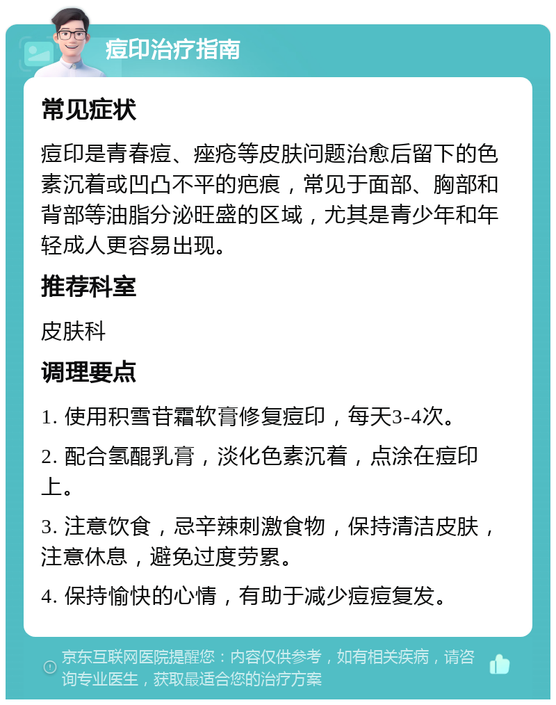 痘印治疗指南 常见症状 痘印是青春痘、痤疮等皮肤问题治愈后留下的色素沉着或凹凸不平的疤痕，常见于面部、胸部和背部等油脂分泌旺盛的区域，尤其是青少年和年轻成人更容易出现。 推荐科室 皮肤科 调理要点 1. 使用积雪苷霜软膏修复痘印，每天3-4次。 2. 配合氢醌乳膏，淡化色素沉着，点涂在痘印上。 3. 注意饮食，忌辛辣刺激食物，保持清洁皮肤，注意休息，避免过度劳累。 4. 保持愉快的心情，有助于减少痘痘复发。