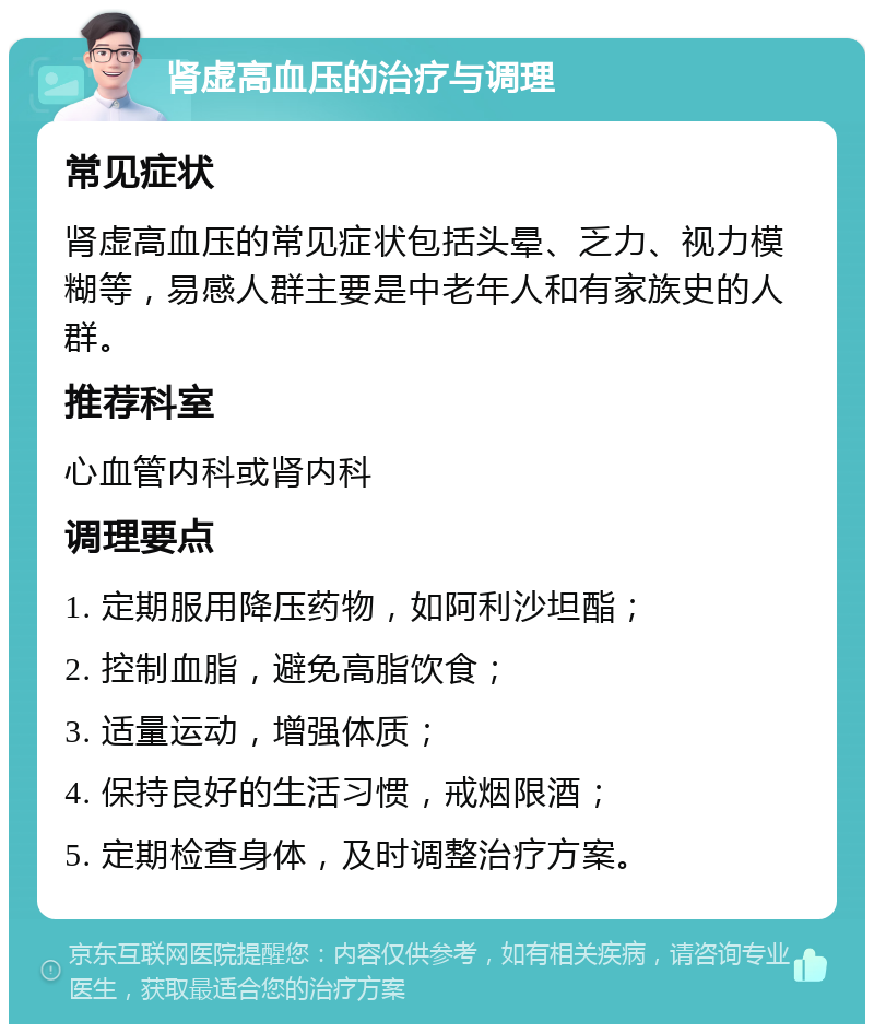 肾虚高血压的治疗与调理 常见症状 肾虚高血压的常见症状包括头晕、乏力、视力模糊等，易感人群主要是中老年人和有家族史的人群。 推荐科室 心血管内科或肾内科 调理要点 1. 定期服用降压药物，如阿利沙坦酯； 2. 控制血脂，避免高脂饮食； 3. 适量运动，增强体质； 4. 保持良好的生活习惯，戒烟限酒； 5. 定期检查身体，及时调整治疗方案。