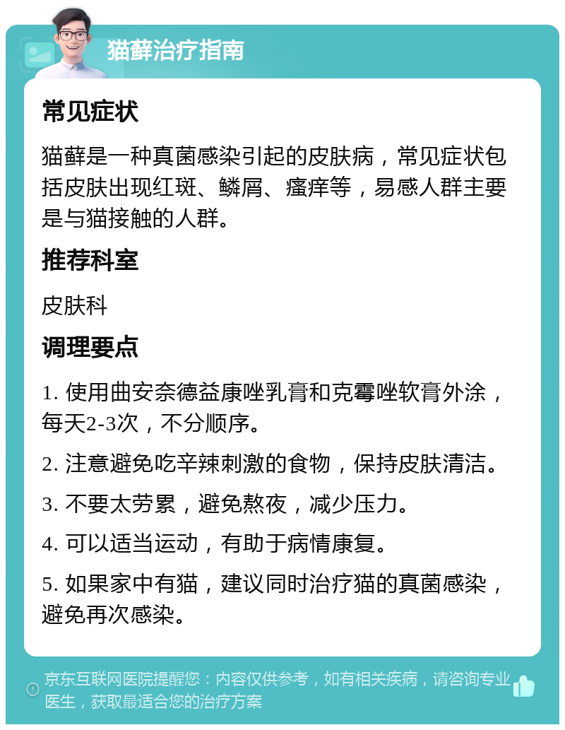 猫藓治疗指南 常见症状 猫藓是一种真菌感染引起的皮肤病，常见症状包括皮肤出现红斑、鳞屑、瘙痒等，易感人群主要是与猫接触的人群。 推荐科室 皮肤科 调理要点 1. 使用曲安奈德益康唑乳膏和克霉唑软膏外涂，每天2-3次，不分顺序。 2. 注意避免吃辛辣刺激的食物，保持皮肤清洁。 3. 不要太劳累，避免熬夜，减少压力。 4. 可以适当运动，有助于病情康复。 5. 如果家中有猫，建议同时治疗猫的真菌感染，避免再次感染。