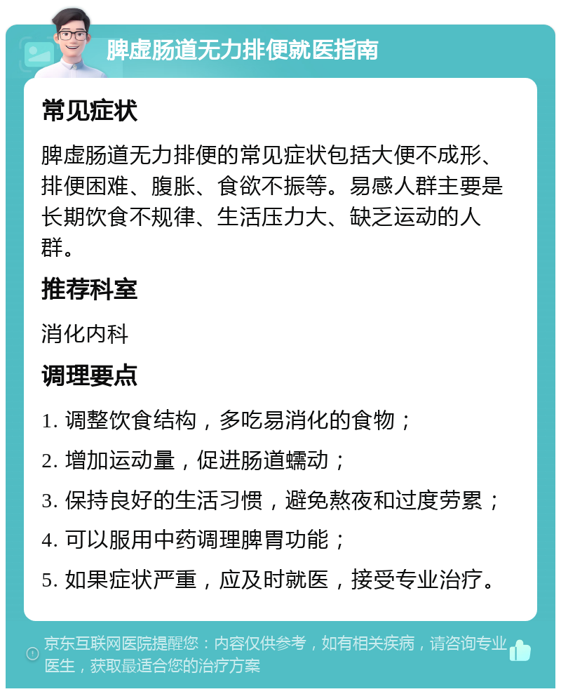 脾虚肠道无力排便就医指南 常见症状 脾虚肠道无力排便的常见症状包括大便不成形、排便困难、腹胀、食欲不振等。易感人群主要是长期饮食不规律、生活压力大、缺乏运动的人群。 推荐科室 消化内科 调理要点 1. 调整饮食结构，多吃易消化的食物； 2. 增加运动量，促进肠道蠕动； 3. 保持良好的生活习惯，避免熬夜和过度劳累； 4. 可以服用中药调理脾胃功能； 5. 如果症状严重，应及时就医，接受专业治疗。