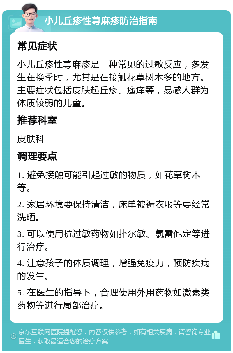 小儿丘疹性荨麻疹防治指南 常见症状 小儿丘疹性荨麻疹是一种常见的过敏反应，多发生在换季时，尤其是在接触花草树木多的地方。主要症状包括皮肤起丘疹、瘙痒等，易感人群为体质较弱的儿童。 推荐科室 皮肤科 调理要点 1. 避免接触可能引起过敏的物质，如花草树木等。 2. 家居环境要保持清洁，床单被褥衣服等要经常洗晒。 3. 可以使用抗过敏药物如扑尔敏、氯雷他定等进行治疗。 4. 注意孩子的体质调理，增强免疫力，预防疾病的发生。 5. 在医生的指导下，合理使用外用药物如激素类药物等进行局部治疗。