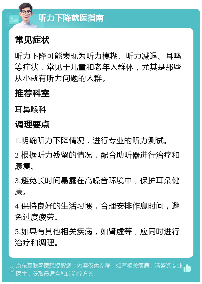 听力下降就医指南 常见症状 听力下降可能表现为听力模糊、听力减退、耳鸣等症状，常见于儿童和老年人群体，尤其是那些从小就有听力问题的人群。 推荐科室 耳鼻喉科 调理要点 1.明确听力下降情况，进行专业的听力测试。 2.根据听力残留的情况，配合助听器进行治疗和康复。 3.避免长时间暴露在高噪音环境中，保护耳朵健康。 4.保持良好的生活习惯，合理安排作息时间，避免过度疲劳。 5.如果有其他相关疾病，如肾虚等，应同时进行治疗和调理。