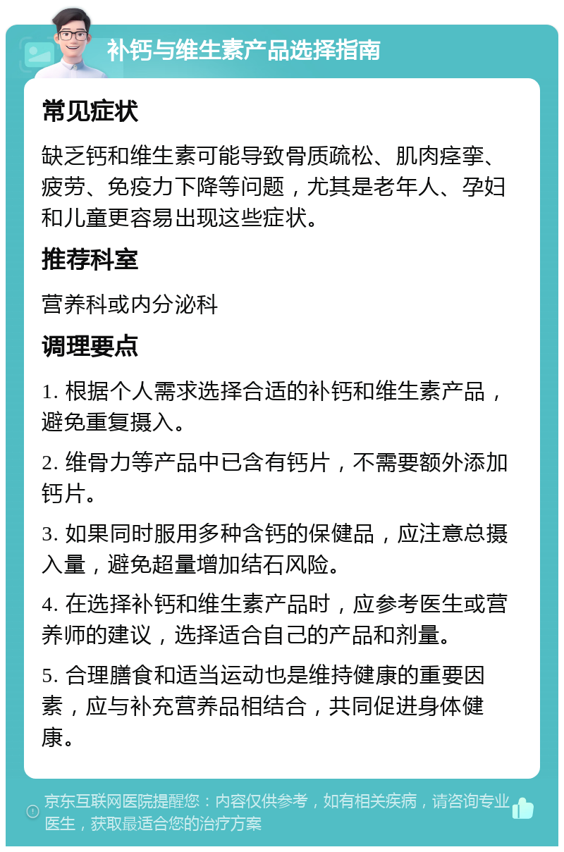 补钙与维生素产品选择指南 常见症状 缺乏钙和维生素可能导致骨质疏松、肌肉痉挛、疲劳、免疫力下降等问题，尤其是老年人、孕妇和儿童更容易出现这些症状。 推荐科室 营养科或内分泌科 调理要点 1. 根据个人需求选择合适的补钙和维生素产品，避免重复摄入。 2. 维骨力等产品中已含有钙片，不需要额外添加钙片。 3. 如果同时服用多种含钙的保健品，应注意总摄入量，避免超量增加结石风险。 4. 在选择补钙和维生素产品时，应参考医生或营养师的建议，选择适合自己的产品和剂量。 5. 合理膳食和适当运动也是维持健康的重要因素，应与补充营养品相结合，共同促进身体健康。