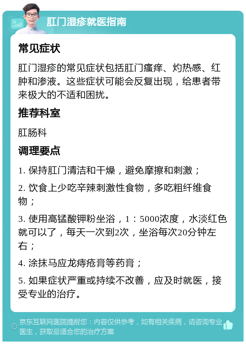 肛门湿疹就医指南 常见症状 肛门湿疹的常见症状包括肛门瘙痒、灼热感、红肿和渗液。这些症状可能会反复出现，给患者带来极大的不适和困扰。 推荐科室 肛肠科 调理要点 1. 保持肛门清洁和干燥，避免摩擦和刺激； 2. 饮食上少吃辛辣刺激性食物，多吃粗纤维食物； 3. 使用高锰酸钾粉坐浴，1：5000浓度，水淡红色就可以了，每天一次到2次，坐浴每次20分钟左右； 4. 涂抹马应龙痔疮膏等药膏； 5. 如果症状严重或持续不改善，应及时就医，接受专业的治疗。