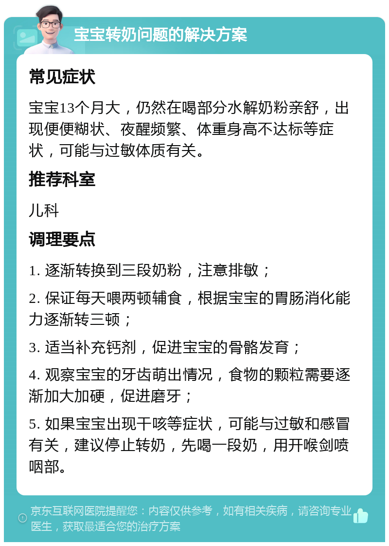 宝宝转奶问题的解决方案 常见症状 宝宝13个月大，仍然在喝部分水解奶粉亲舒，出现便便糊状、夜醒频繁、体重身高不达标等症状，可能与过敏体质有关。 推荐科室 儿科 调理要点 1. 逐渐转换到三段奶粉，注意排敏； 2. 保证每天喂两顿辅食，根据宝宝的胃肠消化能力逐渐转三顿； 3. 适当补充钙剂，促进宝宝的骨骼发育； 4. 观察宝宝的牙齿萌出情况，食物的颗粒需要逐渐加大加硬，促进磨牙； 5. 如果宝宝出现干咳等症状，可能与过敏和感冒有关，建议停止转奶，先喝一段奶，用开喉剑喷咽部。