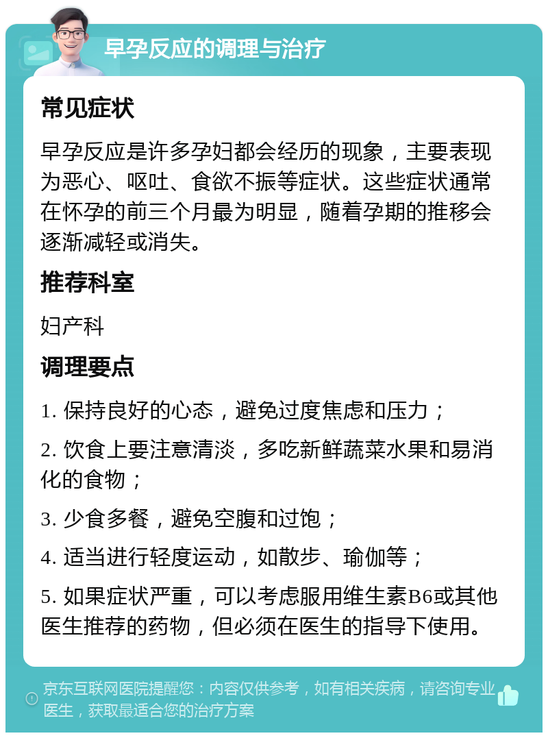 早孕反应的调理与治疗 常见症状 早孕反应是许多孕妇都会经历的现象，主要表现为恶心、呕吐、食欲不振等症状。这些症状通常在怀孕的前三个月最为明显，随着孕期的推移会逐渐减轻或消失。 推荐科室 妇产科 调理要点 1. 保持良好的心态，避免过度焦虑和压力； 2. 饮食上要注意清淡，多吃新鲜蔬菜水果和易消化的食物； 3. 少食多餐，避免空腹和过饱； 4. 适当进行轻度运动，如散步、瑜伽等； 5. 如果症状严重，可以考虑服用维生素B6或其他医生推荐的药物，但必须在医生的指导下使用。