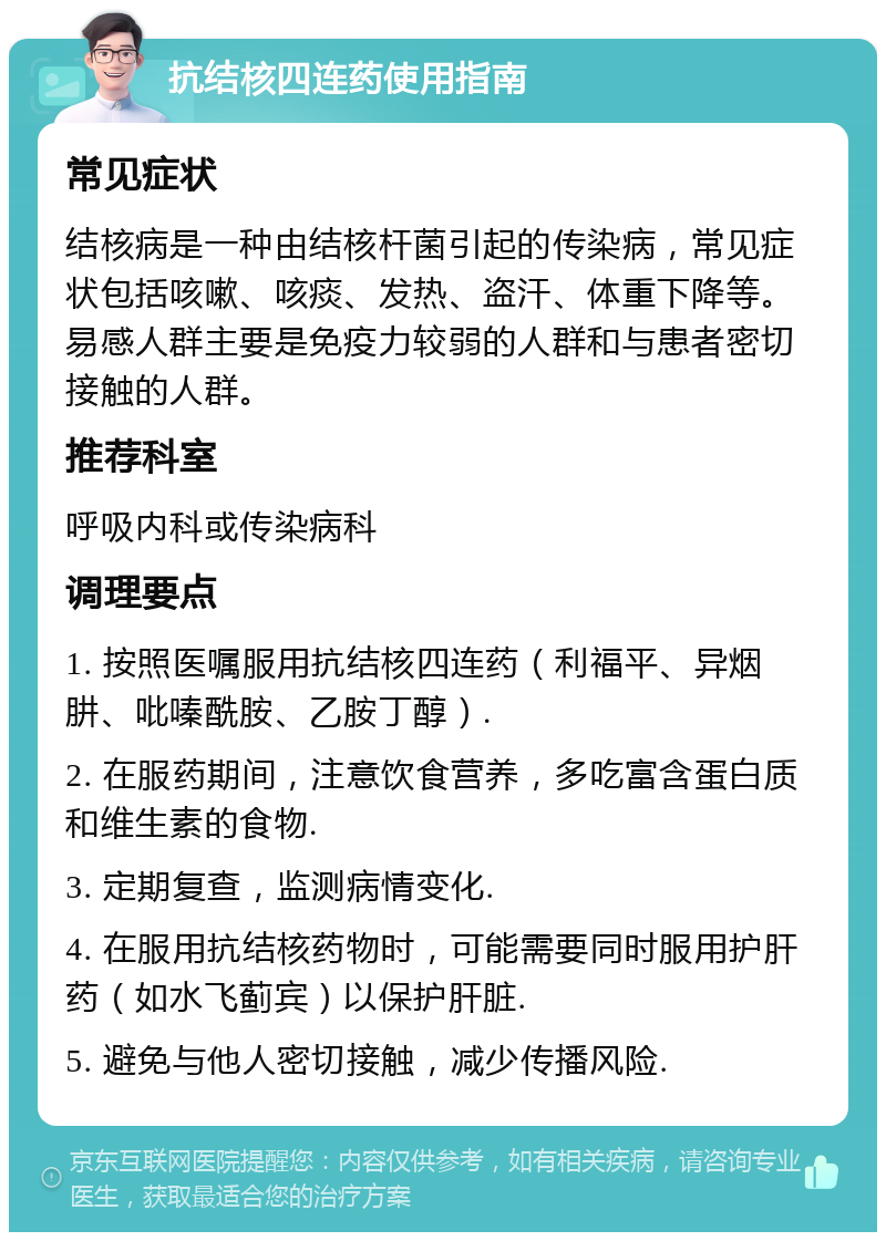 抗结核四连药使用指南 常见症状 结核病是一种由结核杆菌引起的传染病，常见症状包括咳嗽、咳痰、发热、盗汗、体重下降等。易感人群主要是免疫力较弱的人群和与患者密切接触的人群。 推荐科室 呼吸内科或传染病科 调理要点 1. 按照医嘱服用抗结核四连药（利福平、异烟肼、吡嗪酰胺、乙胺丁醇）. 2. 在服药期间，注意饮食营养，多吃富含蛋白质和维生素的食物. 3. 定期复查，监测病情变化. 4. 在服用抗结核药物时，可能需要同时服用护肝药（如水飞蓟宾）以保护肝脏. 5. 避免与他人密切接触，减少传播风险.