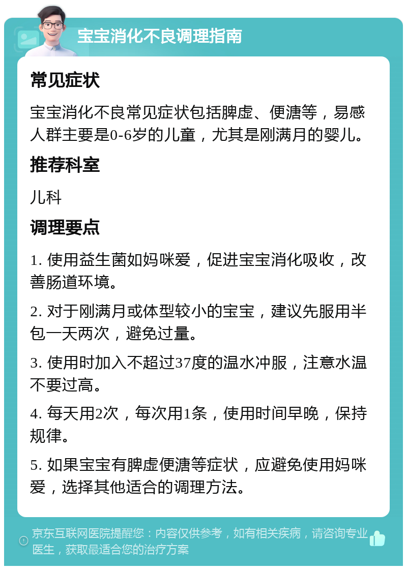 宝宝消化不良调理指南 常见症状 宝宝消化不良常见症状包括脾虚、便溏等，易感人群主要是0-6岁的儿童，尤其是刚满月的婴儿。 推荐科室 儿科 调理要点 1. 使用益生菌如妈咪爱，促进宝宝消化吸收，改善肠道环境。 2. 对于刚满月或体型较小的宝宝，建议先服用半包一天两次，避免过量。 3. 使用时加入不超过37度的温水冲服，注意水温不要过高。 4. 每天用2次，每次用1条，使用时间早晚，保持规律。 5. 如果宝宝有脾虚便溏等症状，应避免使用妈咪爱，选择其他适合的调理方法。