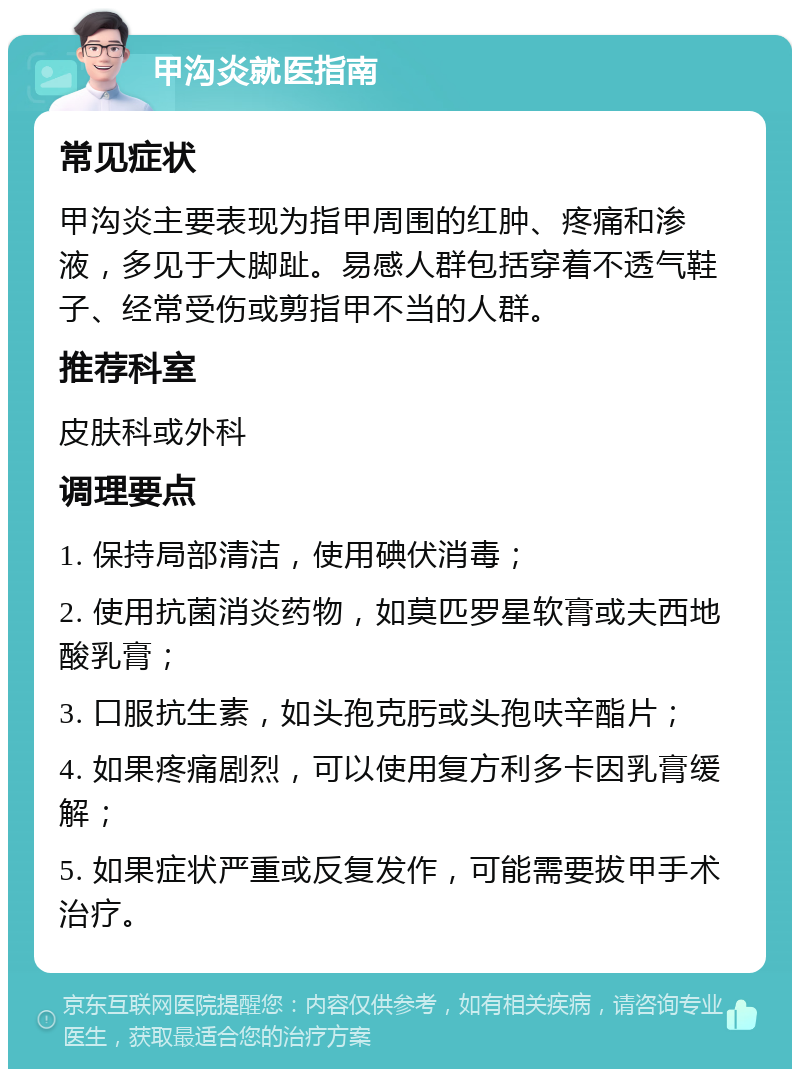 甲沟炎就医指南 常见症状 甲沟炎主要表现为指甲周围的红肿、疼痛和渗液，多见于大脚趾。易感人群包括穿着不透气鞋子、经常受伤或剪指甲不当的人群。 推荐科室 皮肤科或外科 调理要点 1. 保持局部清洁，使用碘伏消毒； 2. 使用抗菌消炎药物，如莫匹罗星软膏或夫西地酸乳膏； 3. 口服抗生素，如头孢克肟或头孢呋辛酯片； 4. 如果疼痛剧烈，可以使用复方利多卡因乳膏缓解； 5. 如果症状严重或反复发作，可能需要拔甲手术治疗。