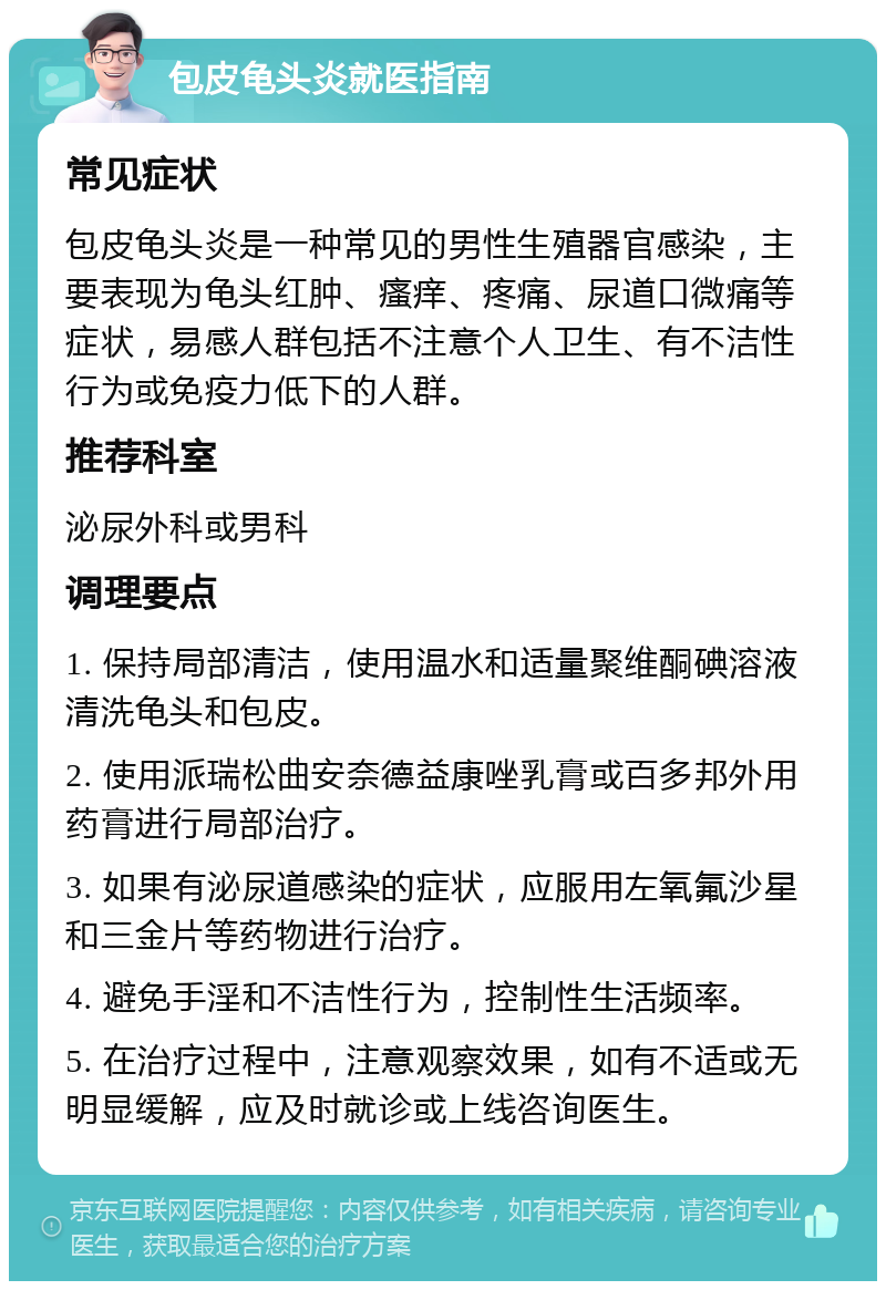 包皮龟头炎就医指南 常见症状 包皮龟头炎是一种常见的男性生殖器官感染，主要表现为龟头红肿、瘙痒、疼痛、尿道口微痛等症状，易感人群包括不注意个人卫生、有不洁性行为或免疫力低下的人群。 推荐科室 泌尿外科或男科 调理要点 1. 保持局部清洁，使用温水和适量聚维酮碘溶液清洗龟头和包皮。 2. 使用派瑞松曲安奈德益康唑乳膏或百多邦外用药膏进行局部治疗。 3. 如果有泌尿道感染的症状，应服用左氧氟沙星和三金片等药物进行治疗。 4. 避免手淫和不洁性行为，控制性生活频率。 5. 在治疗过程中，注意观察效果，如有不适或无明显缓解，应及时就诊或上线咨询医生。