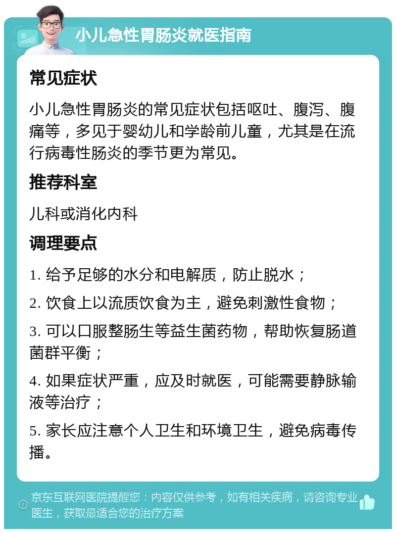 小儿急性胃肠炎就医指南 常见症状 小儿急性胃肠炎的常见症状包括呕吐、腹泻、腹痛等，多见于婴幼儿和学龄前儿童，尤其是在流行病毒性肠炎的季节更为常见。 推荐科室 儿科或消化内科 调理要点 1. 给予足够的水分和电解质，防止脱水； 2. 饮食上以流质饮食为主，避免刺激性食物； 3. 可以口服整肠生等益生菌药物，帮助恢复肠道菌群平衡； 4. 如果症状严重，应及时就医，可能需要静脉输液等治疗； 5. 家长应注意个人卫生和环境卫生，避免病毒传播。