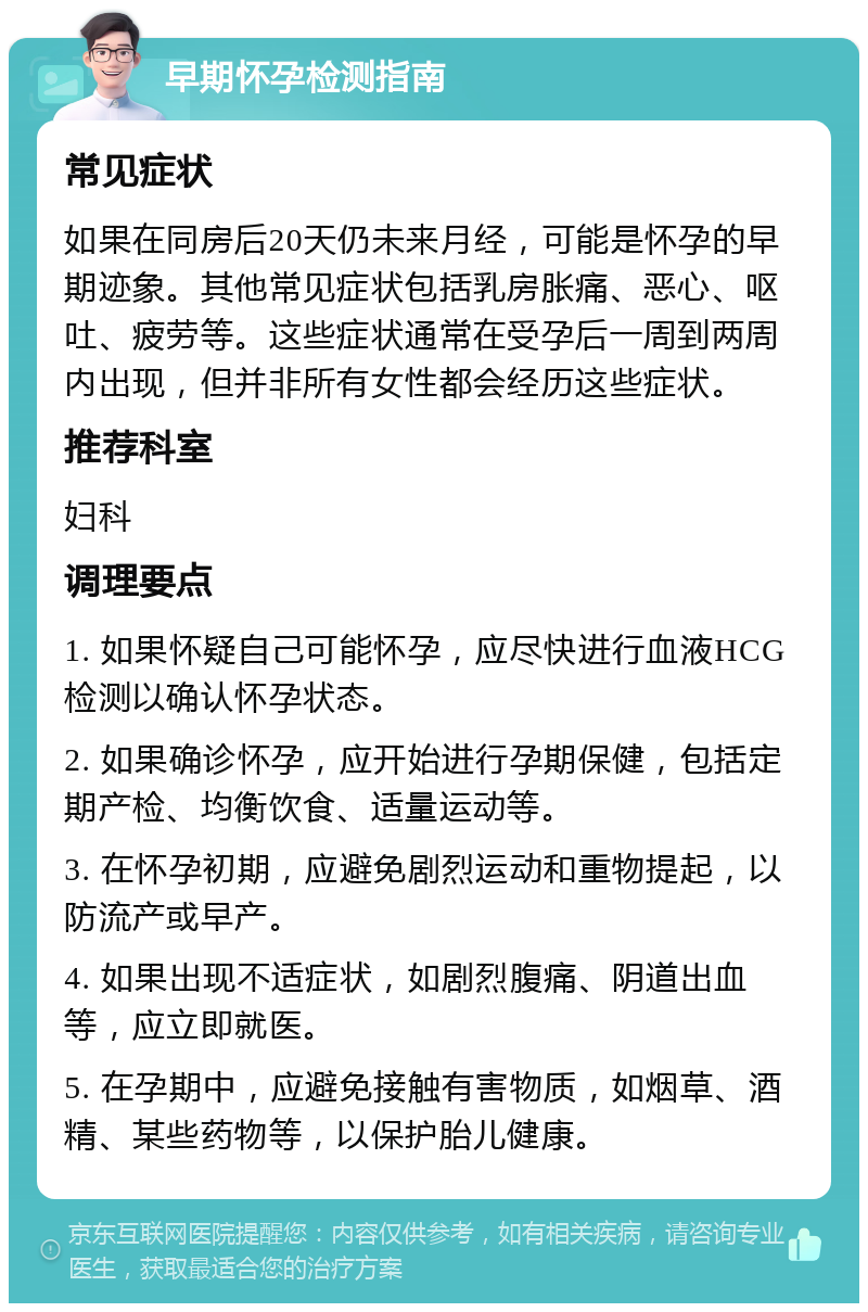 早期怀孕检测指南 常见症状 如果在同房后20天仍未来月经，可能是怀孕的早期迹象。其他常见症状包括乳房胀痛、恶心、呕吐、疲劳等。这些症状通常在受孕后一周到两周内出现，但并非所有女性都会经历这些症状。 推荐科室 妇科 调理要点 1. 如果怀疑自己可能怀孕，应尽快进行血液HCG检测以确认怀孕状态。 2. 如果确诊怀孕，应开始进行孕期保健，包括定期产检、均衡饮食、适量运动等。 3. 在怀孕初期，应避免剧烈运动和重物提起，以防流产或早产。 4. 如果出现不适症状，如剧烈腹痛、阴道出血等，应立即就医。 5. 在孕期中，应避免接触有害物质，如烟草、酒精、某些药物等，以保护胎儿健康。