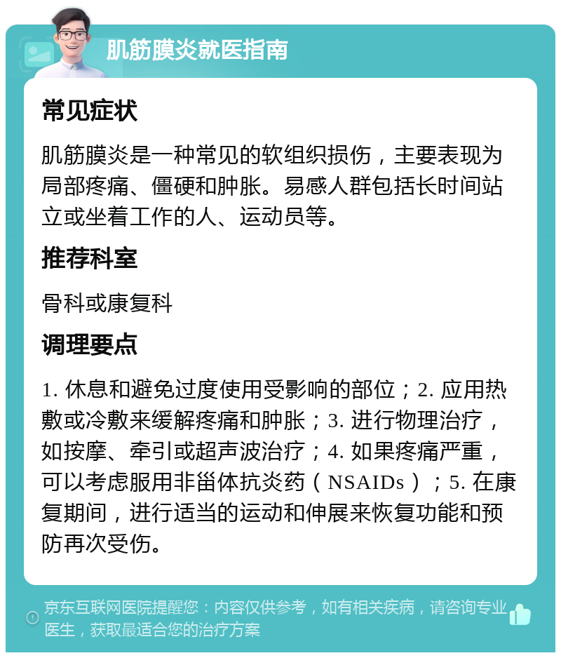 肌筋膜炎就医指南 常见症状 肌筋膜炎是一种常见的软组织损伤，主要表现为局部疼痛、僵硬和肿胀。易感人群包括长时间站立或坐着工作的人、运动员等。 推荐科室 骨科或康复科 调理要点 1. 休息和避免过度使用受影响的部位；2. 应用热敷或冷敷来缓解疼痛和肿胀；3. 进行物理治疗，如按摩、牵引或超声波治疗；4. 如果疼痛严重，可以考虑服用非甾体抗炎药（NSAIDs）；5. 在康复期间，进行适当的运动和伸展来恢复功能和预防再次受伤。