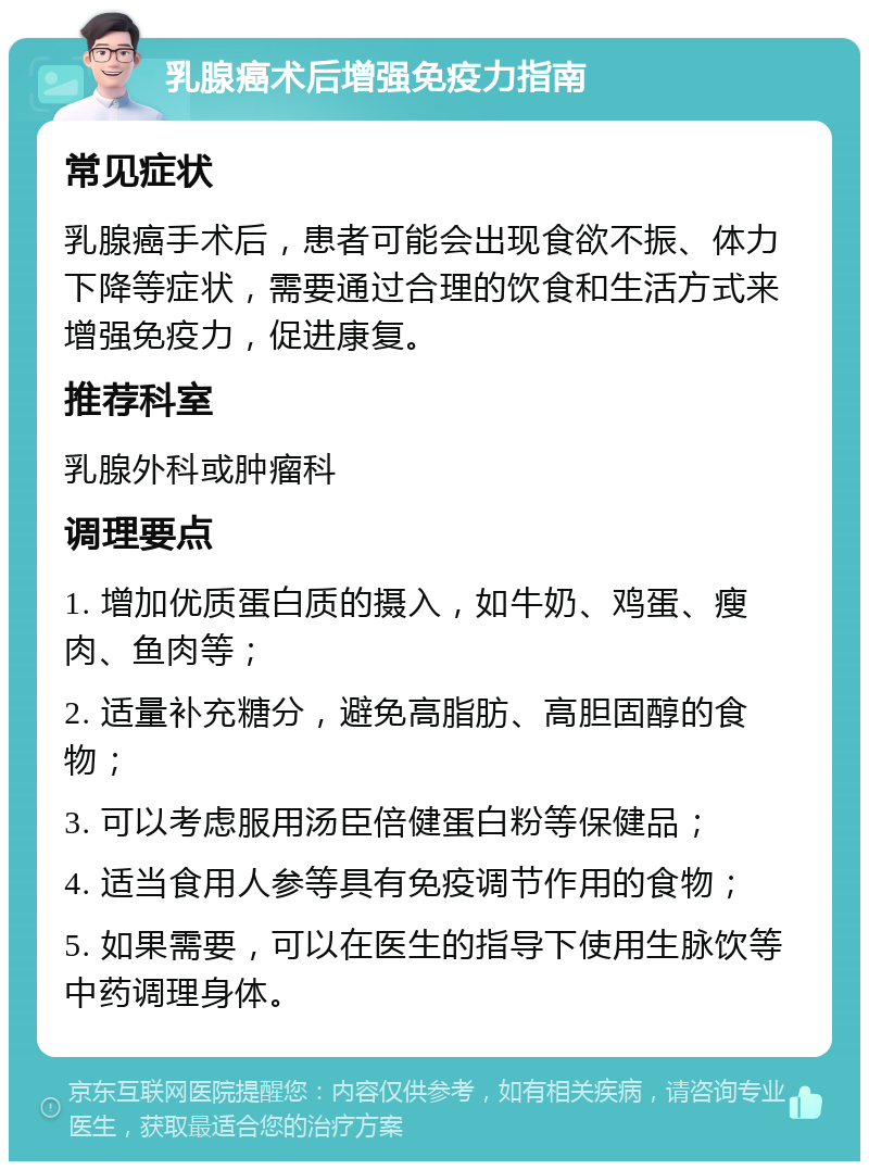 乳腺癌术后增强免疫力指南 常见症状 乳腺癌手术后，患者可能会出现食欲不振、体力下降等症状，需要通过合理的饮食和生活方式来增强免疫力，促进康复。 推荐科室 乳腺外科或肿瘤科 调理要点 1. 增加优质蛋白质的摄入，如牛奶、鸡蛋、瘦肉、鱼肉等； 2. 适量补充糖分，避免高脂肪、高胆固醇的食物； 3. 可以考虑服用汤臣倍健蛋白粉等保健品； 4. 适当食用人参等具有免疫调节作用的食物； 5. 如果需要，可以在医生的指导下使用生脉饮等中药调理身体。