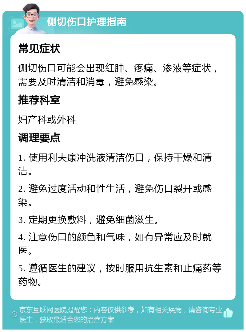 侧切伤口护理指南 常见症状 侧切伤口可能会出现红肿、疼痛、渗液等症状，需要及时清洁和消毒，避免感染。 推荐科室 妇产科或外科 调理要点 1. 使用利夫康冲洗液清洁伤口，保持干燥和清洁。 2. 避免过度活动和性生活，避免伤口裂开或感染。 3. 定期更换敷料，避免细菌滋生。 4. 注意伤口的颜色和气味，如有异常应及时就医。 5. 遵循医生的建议，按时服用抗生素和止痛药等药物。