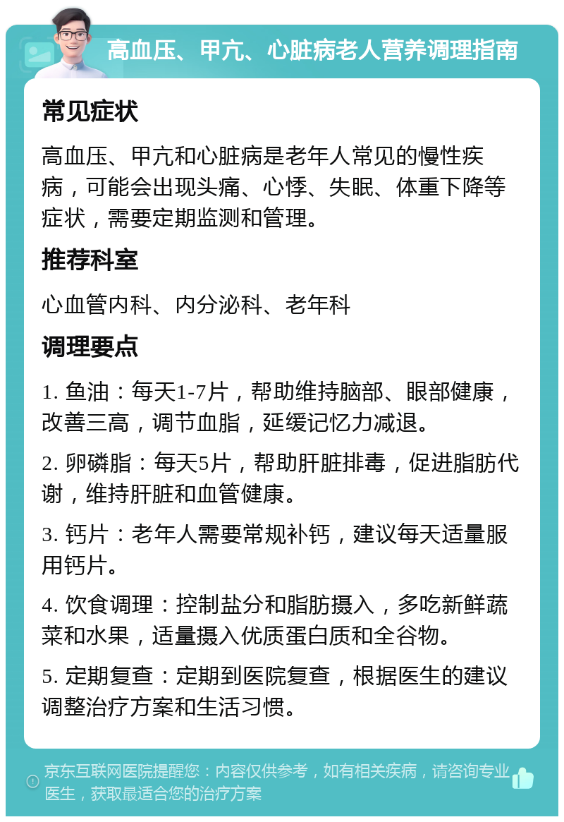 高血压、甲亢、心脏病老人营养调理指南 常见症状 高血压、甲亢和心脏病是老年人常见的慢性疾病，可能会出现头痛、心悸、失眠、体重下降等症状，需要定期监测和管理。 推荐科室 心血管内科、内分泌科、老年科 调理要点 1. 鱼油：每天1-7片，帮助维持脑部、眼部健康，改善三高，调节血脂，延缓记忆力减退。 2. 卵磷脂：每天5片，帮助肝脏排毒，促进脂肪代谢，维持肝脏和血管健康。 3. 钙片：老年人需要常规补钙，建议每天适量服用钙片。 4. 饮食调理：控制盐分和脂肪摄入，多吃新鲜蔬菜和水果，适量摄入优质蛋白质和全谷物。 5. 定期复查：定期到医院复查，根据医生的建议调整治疗方案和生活习惯。