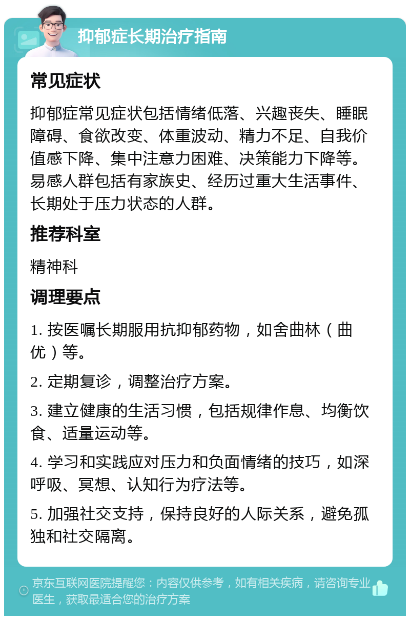 抑郁症长期治疗指南 常见症状 抑郁症常见症状包括情绪低落、兴趣丧失、睡眠障碍、食欲改变、体重波动、精力不足、自我价值感下降、集中注意力困难、决策能力下降等。易感人群包括有家族史、经历过重大生活事件、长期处于压力状态的人群。 推荐科室 精神科 调理要点 1. 按医嘱长期服用抗抑郁药物，如舍曲林（曲优）等。 2. 定期复诊，调整治疗方案。 3. 建立健康的生活习惯，包括规律作息、均衡饮食、适量运动等。 4. 学习和实践应对压力和负面情绪的技巧，如深呼吸、冥想、认知行为疗法等。 5. 加强社交支持，保持良好的人际关系，避免孤独和社交隔离。