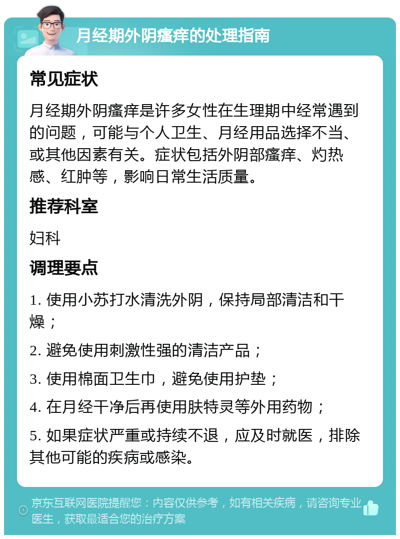 月经期外阴瘙痒的处理指南 常见症状 月经期外阴瘙痒是许多女性在生理期中经常遇到的问题，可能与个人卫生、月经用品选择不当、或其他因素有关。症状包括外阴部瘙痒、灼热感、红肿等，影响日常生活质量。 推荐科室 妇科 调理要点 1. 使用小苏打水清洗外阴，保持局部清洁和干燥； 2. 避免使用刺激性强的清洁产品； 3. 使用棉面卫生巾，避免使用护垫； 4. 在月经干净后再使用肤特灵等外用药物； 5. 如果症状严重或持续不退，应及时就医，排除其他可能的疾病或感染。