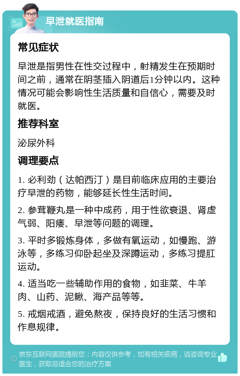 早泄就医指南 常见症状 早泄是指男性在性交过程中，射精发生在预期时间之前，通常在阴茎插入阴道后1分钟以内。这种情况可能会影响性生活质量和自信心，需要及时就医。 推荐科室 泌尿外科 调理要点 1. 必利劲（达帕西汀）是目前临床应用的主要治疗早泄的药物，能够延长性生活时间。 2. 参茸鞭丸是一种中成药，用于性欲衰退、肾虚气弱、阳痿、早泄等问题的调理。 3. 平时多锻炼身体，多做有氧运动，如慢跑、游泳等，多练习仰卧起坐及深蹲运动，多练习提肛运动。 4. 适当吃一些辅助作用的食物，如韭菜、牛羊肉、山药、泥鳅、海产品等等。 5. 戒烟戒酒，避免熬夜，保持良好的生活习惯和作息规律。