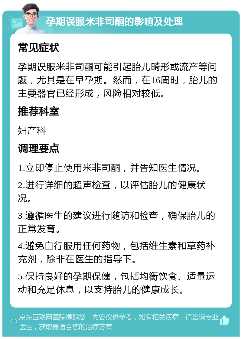 孕期误服米非司酮的影响及处理 常见症状 孕期误服米非司酮可能引起胎儿畸形或流产等问题，尤其是在早孕期。然而，在16周时，胎儿的主要器官已经形成，风险相对较低。 推荐科室 妇产科 调理要点 1.立即停止使用米非司酮，并告知医生情况。 2.进行详细的超声检查，以评估胎儿的健康状况。 3.遵循医生的建议进行随访和检查，确保胎儿的正常发育。 4.避免自行服用任何药物，包括维生素和草药补充剂，除非在医生的指导下。 5.保持良好的孕期保健，包括均衡饮食、适量运动和充足休息，以支持胎儿的健康成长。