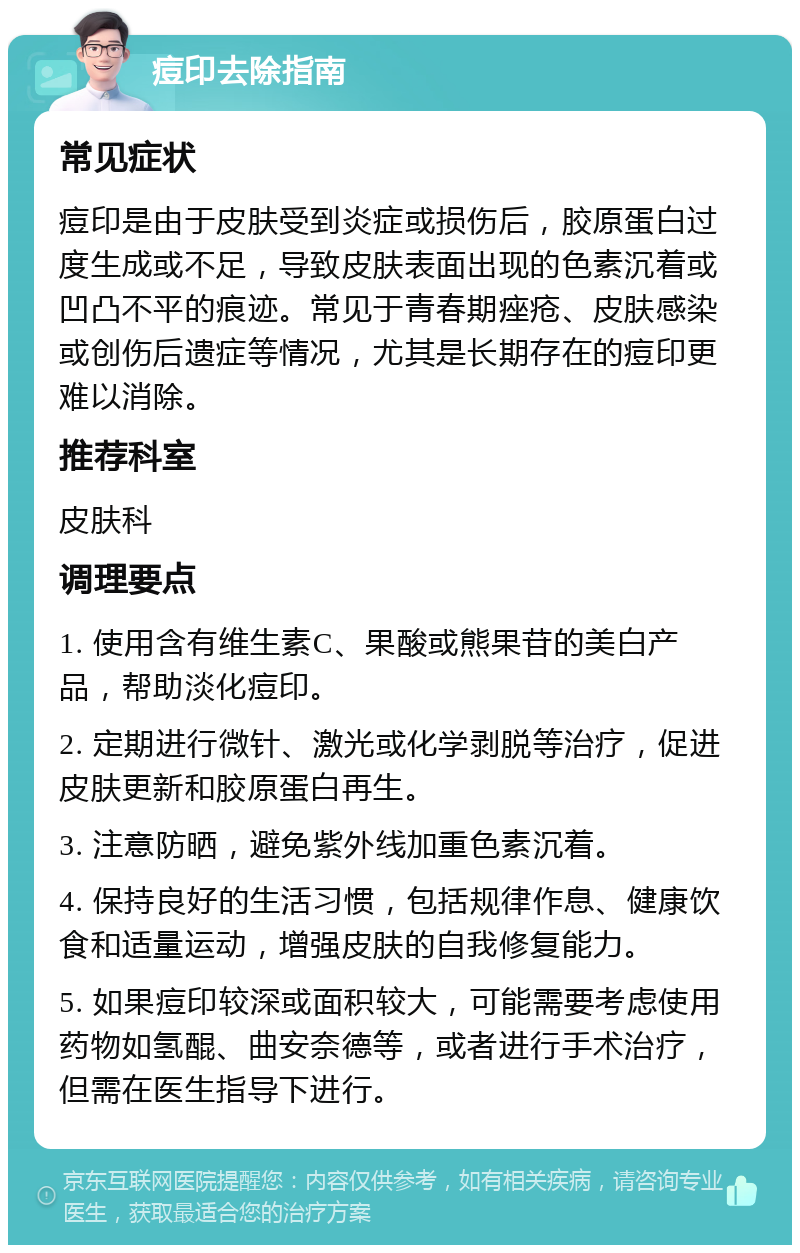 痘印去除指南 常见症状 痘印是由于皮肤受到炎症或损伤后，胶原蛋白过度生成或不足，导致皮肤表面出现的色素沉着或凹凸不平的痕迹。常见于青春期痤疮、皮肤感染或创伤后遗症等情况，尤其是长期存在的痘印更难以消除。 推荐科室 皮肤科 调理要点 1. 使用含有维生素C、果酸或熊果苷的美白产品，帮助淡化痘印。 2. 定期进行微针、激光或化学剥脱等治疗，促进皮肤更新和胶原蛋白再生。 3. 注意防晒，避免紫外线加重色素沉着。 4. 保持良好的生活习惯，包括规律作息、健康饮食和适量运动，增强皮肤的自我修复能力。 5. 如果痘印较深或面积较大，可能需要考虑使用药物如氢醌、曲安奈德等，或者进行手术治疗，但需在医生指导下进行。