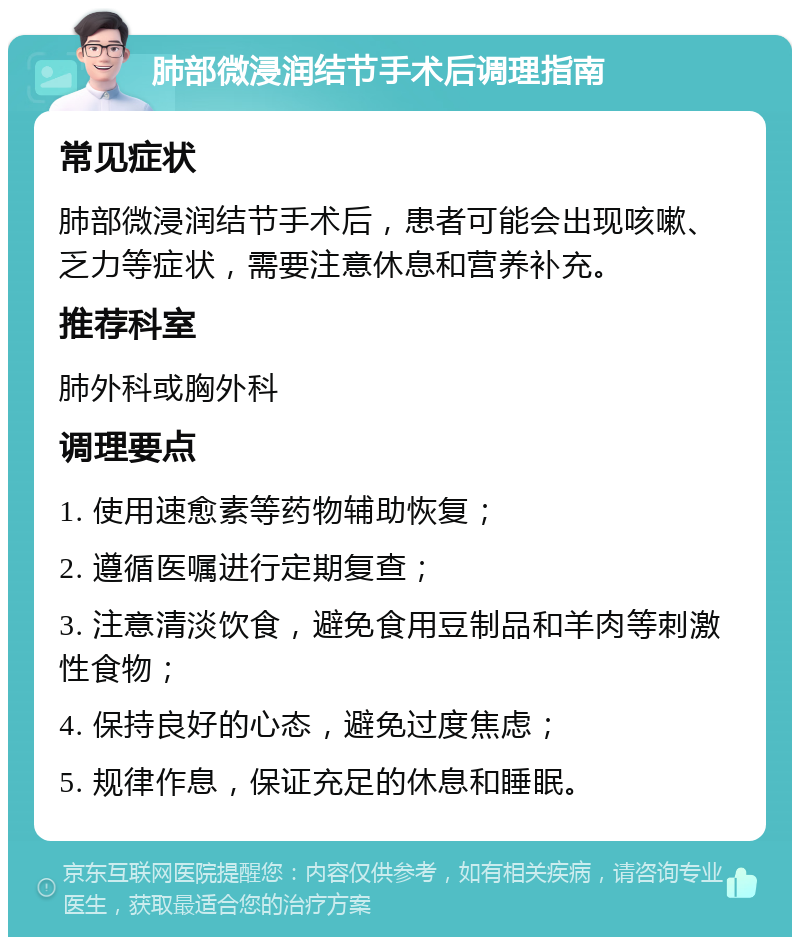 肺部微浸润结节手术后调理指南 常见症状 肺部微浸润结节手术后，患者可能会出现咳嗽、乏力等症状，需要注意休息和营养补充。 推荐科室 肺外科或胸外科 调理要点 1. 使用速愈素等药物辅助恢复； 2. 遵循医嘱进行定期复查； 3. 注意清淡饮食，避免食用豆制品和羊肉等刺激性食物； 4. 保持良好的心态，避免过度焦虑； 5. 规律作息，保证充足的休息和睡眠。