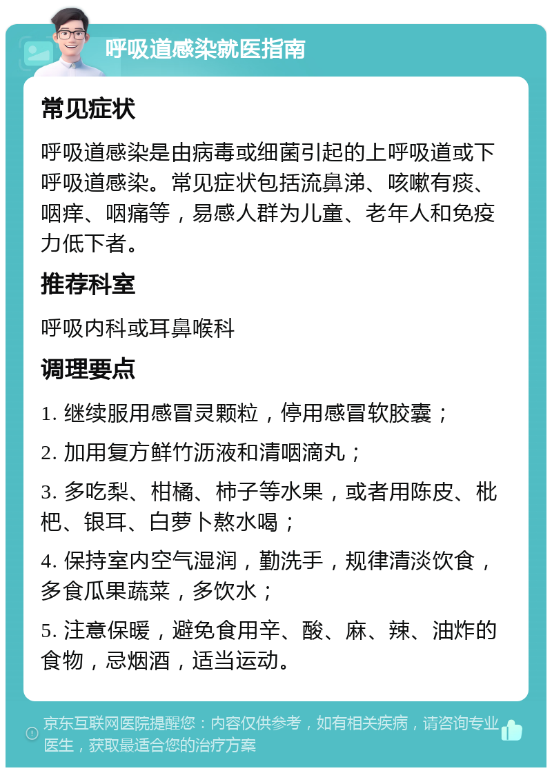 呼吸道感染就医指南 常见症状 呼吸道感染是由病毒或细菌引起的上呼吸道或下呼吸道感染。常见症状包括流鼻涕、咳嗽有痰、咽痒、咽痛等，易感人群为儿童、老年人和免疫力低下者。 推荐科室 呼吸内科或耳鼻喉科 调理要点 1. 继续服用感冒灵颗粒，停用感冒软胶囊； 2. 加用复方鲜竹沥液和清咽滴丸； 3. 多吃梨、柑橘、柿子等水果，或者用陈皮、枇杷、银耳、白萝卜熬水喝； 4. 保持室内空气湿润，勤洗手，规律清淡饮食，多食瓜果蔬菜，多饮水； 5. 注意保暖，避免食用辛、酸、麻、辣、油炸的食物，忌烟酒，适当运动。