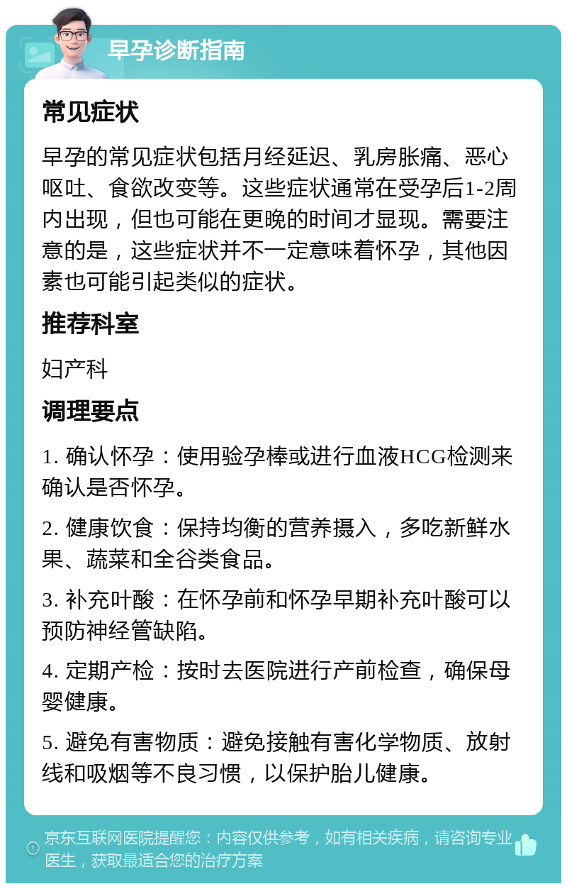 早孕诊断指南 常见症状 早孕的常见症状包括月经延迟、乳房胀痛、恶心呕吐、食欲改变等。这些症状通常在受孕后1-2周内出现，但也可能在更晚的时间才显现。需要注意的是，这些症状并不一定意味着怀孕，其他因素也可能引起类似的症状。 推荐科室 妇产科 调理要点 1. 确认怀孕：使用验孕棒或进行血液HCG检测来确认是否怀孕。 2. 健康饮食：保持均衡的营养摄入，多吃新鲜水果、蔬菜和全谷类食品。 3. 补充叶酸：在怀孕前和怀孕早期补充叶酸可以预防神经管缺陷。 4. 定期产检：按时去医院进行产前检查，确保母婴健康。 5. 避免有害物质：避免接触有害化学物质、放射线和吸烟等不良习惯，以保护胎儿健康。