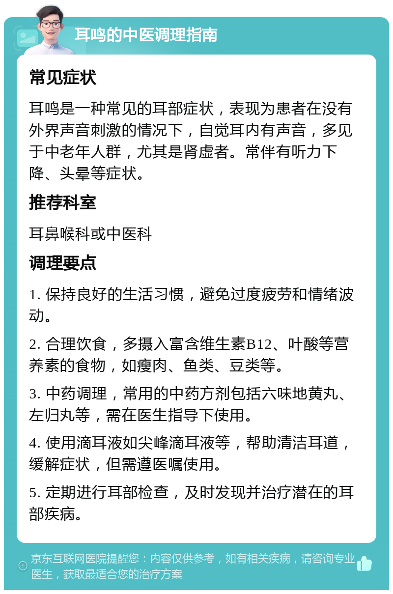 耳鸣的中医调理指南 常见症状 耳鸣是一种常见的耳部症状，表现为患者在没有外界声音刺激的情况下，自觉耳内有声音，多见于中老年人群，尤其是肾虚者。常伴有听力下降、头晕等症状。 推荐科室 耳鼻喉科或中医科 调理要点 1. 保持良好的生活习惯，避免过度疲劳和情绪波动。 2. 合理饮食，多摄入富含维生素B12、叶酸等营养素的食物，如瘦肉、鱼类、豆类等。 3. 中药调理，常用的中药方剂包括六味地黄丸、左归丸等，需在医生指导下使用。 4. 使用滴耳液如尖峰滴耳液等，帮助清洁耳道，缓解症状，但需遵医嘱使用。 5. 定期进行耳部检查，及时发现并治疗潜在的耳部疾病。