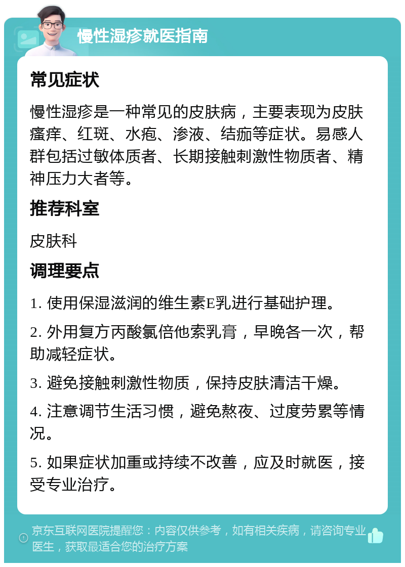 慢性湿疹就医指南 常见症状 慢性湿疹是一种常见的皮肤病，主要表现为皮肤瘙痒、红斑、水疱、渗液、结痂等症状。易感人群包括过敏体质者、长期接触刺激性物质者、精神压力大者等。 推荐科室 皮肤科 调理要点 1. 使用保湿滋润的维生素E乳进行基础护理。 2. 外用复方丙酸氯倍他索乳膏，早晚各一次，帮助减轻症状。 3. 避免接触刺激性物质，保持皮肤清洁干燥。 4. 注意调节生活习惯，避免熬夜、过度劳累等情况。 5. 如果症状加重或持续不改善，应及时就医，接受专业治疗。