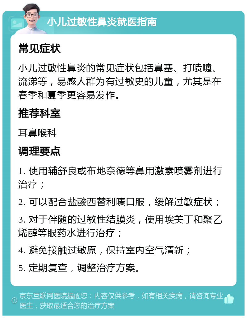 小儿过敏性鼻炎就医指南 常见症状 小儿过敏性鼻炎的常见症状包括鼻塞、打喷嚏、流涕等，易感人群为有过敏史的儿童，尤其是在春季和夏季更容易发作。 推荐科室 耳鼻喉科 调理要点 1. 使用辅舒良或布地奈德等鼻用激素喷雾剂进行治疗； 2. 可以配合盐酸西替利嗪口服，缓解过敏症状； 3. 对于伴随的过敏性结膜炎，使用埃美丁和聚乙烯醇等眼药水进行治疗； 4. 避免接触过敏原，保持室内空气清新； 5. 定期复查，调整治疗方案。