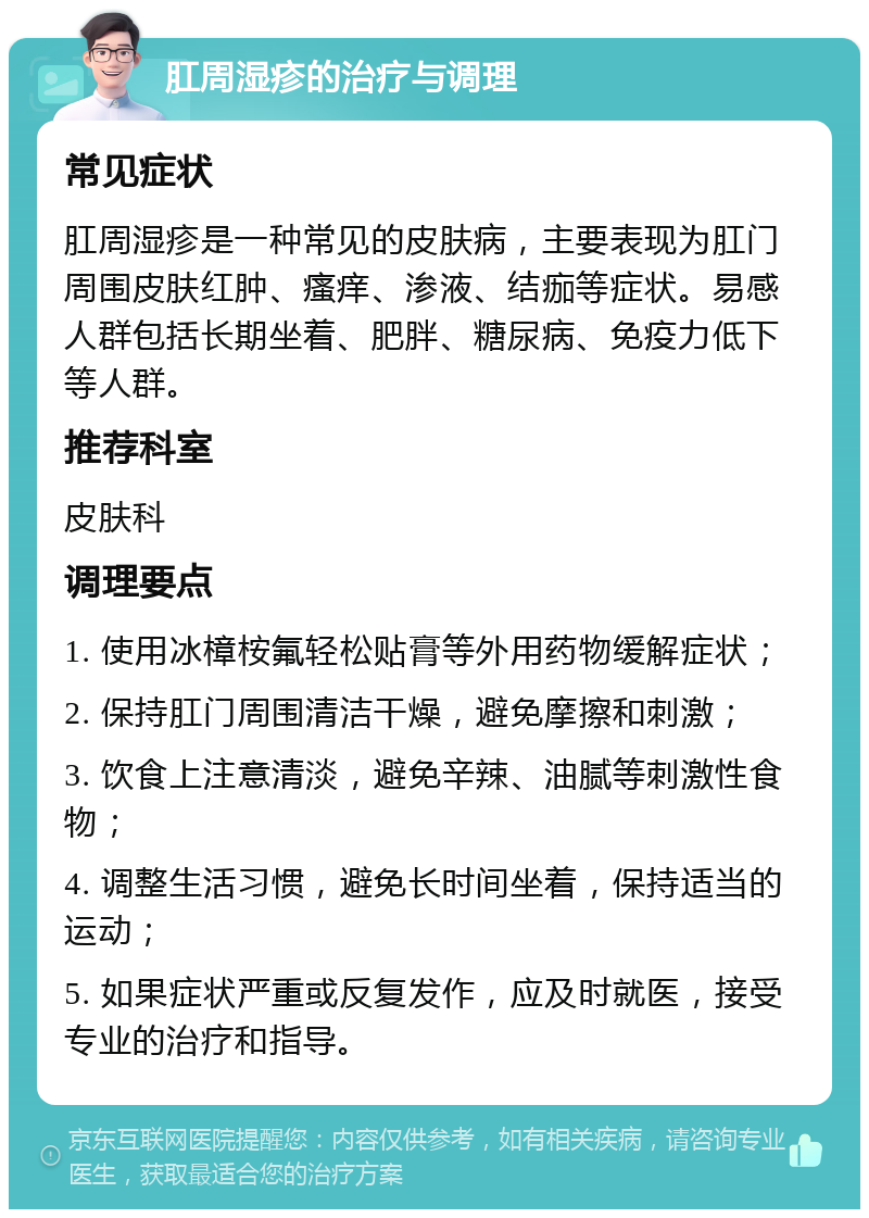 肛周湿疹的治疗与调理 常见症状 肛周湿疹是一种常见的皮肤病，主要表现为肛门周围皮肤红肿、瘙痒、渗液、结痂等症状。易感人群包括长期坐着、肥胖、糖尿病、免疫力低下等人群。 推荐科室 皮肤科 调理要点 1. 使用冰樟桉氟轻松贴膏等外用药物缓解症状； 2. 保持肛门周围清洁干燥，避免摩擦和刺激； 3. 饮食上注意清淡，避免辛辣、油腻等刺激性食物； 4. 调整生活习惯，避免长时间坐着，保持适当的运动； 5. 如果症状严重或反复发作，应及时就医，接受专业的治疗和指导。