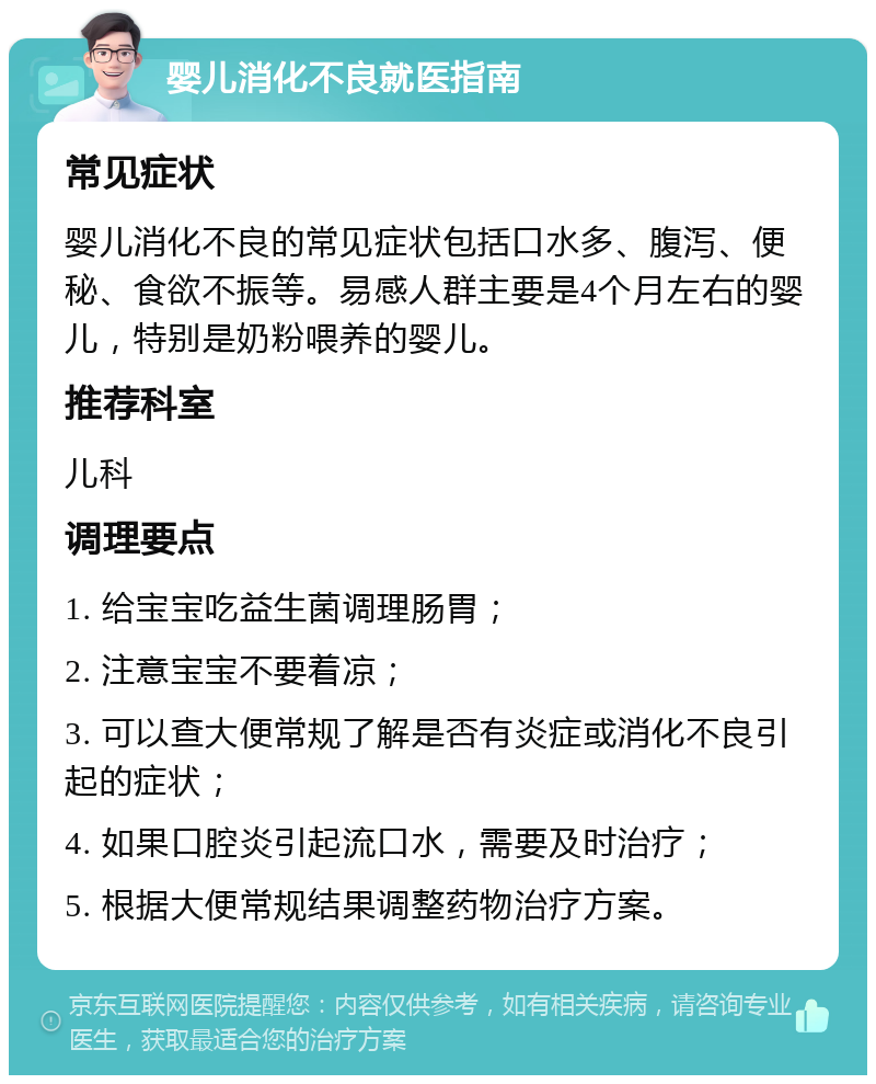 婴儿消化不良就医指南 常见症状 婴儿消化不良的常见症状包括口水多、腹泻、便秘、食欲不振等。易感人群主要是4个月左右的婴儿，特别是奶粉喂养的婴儿。 推荐科室 儿科 调理要点 1. 给宝宝吃益生菌调理肠胃； 2. 注意宝宝不要着凉； 3. 可以查大便常规了解是否有炎症或消化不良引起的症状； 4. 如果口腔炎引起流口水，需要及时治疗； 5. 根据大便常规结果调整药物治疗方案。