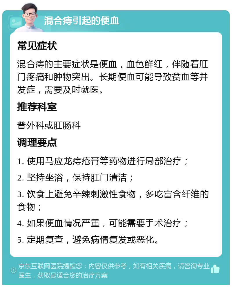 混合痔引起的便血 常见症状 混合痔的主要症状是便血，血色鲜红，伴随着肛门疼痛和肿物突出。长期便血可能导致贫血等并发症，需要及时就医。 推荐科室 普外科或肛肠科 调理要点 1. 使用马应龙痔疮膏等药物进行局部治疗； 2. 坚持坐浴，保持肛门清洁； 3. 饮食上避免辛辣刺激性食物，多吃富含纤维的食物； 4. 如果便血情况严重，可能需要手术治疗； 5. 定期复查，避免病情复发或恶化。