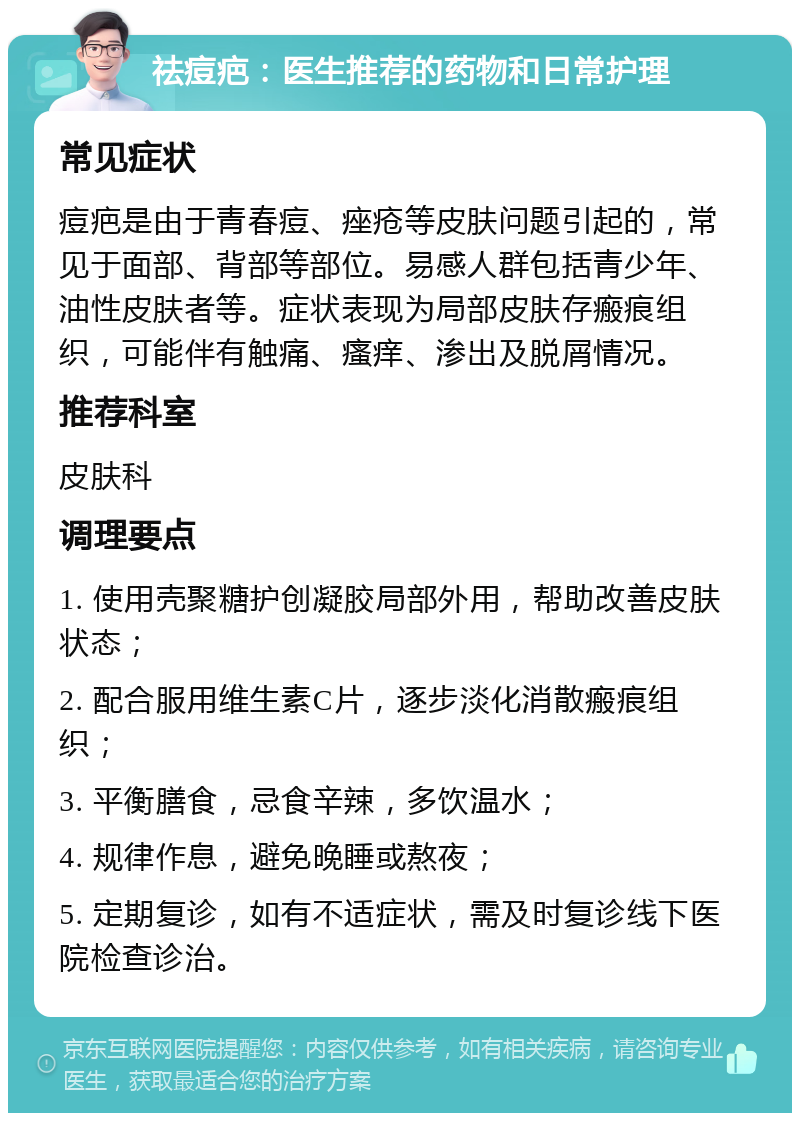 祛痘疤：医生推荐的药物和日常护理 常见症状 痘疤是由于青春痘、痤疮等皮肤问题引起的，常见于面部、背部等部位。易感人群包括青少年、油性皮肤者等。症状表现为局部皮肤存瘢痕组织，可能伴有触痛、瘙痒、渗出及脱屑情况。 推荐科室 皮肤科 调理要点 1. 使用壳聚糖护创凝胶局部外用，帮助改善皮肤状态； 2. 配合服用维生素C片，逐步淡化消散瘢痕组织； 3. 平衡膳食，忌食辛辣，多饮温水； 4. 规律作息，避免晚睡或熬夜； 5. 定期复诊，如有不适症状，需及时复诊线下医院检查诊治。