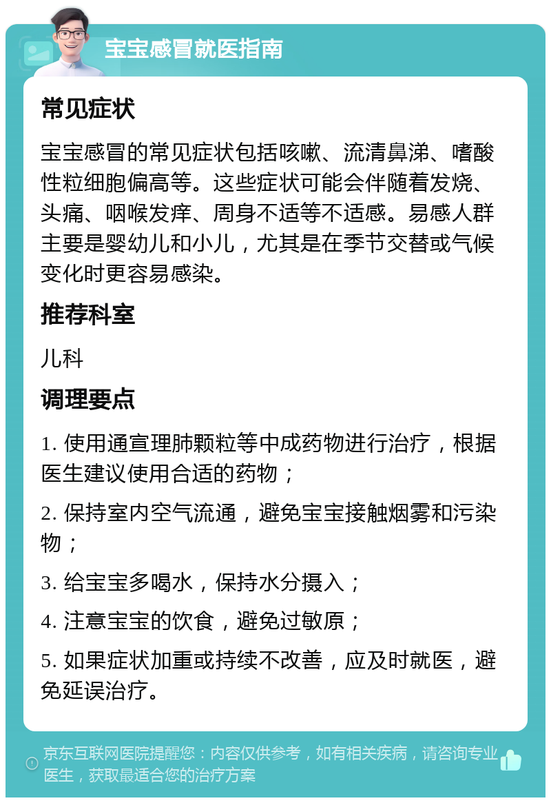 宝宝感冒就医指南 常见症状 宝宝感冒的常见症状包括咳嗽、流清鼻涕、嗜酸性粒细胞偏高等。这些症状可能会伴随着发烧、头痛、咽喉发痒、周身不适等不适感。易感人群主要是婴幼儿和小儿，尤其是在季节交替或气候变化时更容易感染。 推荐科室 儿科 调理要点 1. 使用通宣理肺颗粒等中成药物进行治疗，根据医生建议使用合适的药物； 2. 保持室内空气流通，避免宝宝接触烟雾和污染物； 3. 给宝宝多喝水，保持水分摄入； 4. 注意宝宝的饮食，避免过敏原； 5. 如果症状加重或持续不改善，应及时就医，避免延误治疗。