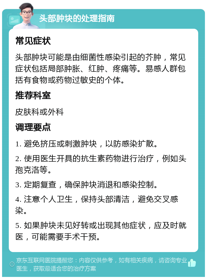 头部肿块的处理指南 常见症状 头部肿块可能是由细菌性感染引起的芥肿，常见症状包括局部肿胀、红肿、疼痛等。易感人群包括有食物或药物过敏史的个体。 推荐科室 皮肤科或外科 调理要点 1. 避免挤压或刺激肿块，以防感染扩散。 2. 使用医生开具的抗生素药物进行治疗，例如头孢克洛等。 3. 定期复查，确保肿块消退和感染控制。 4. 注意个人卫生，保持头部清洁，避免交叉感染。 5. 如果肿块未见好转或出现其他症状，应及时就医，可能需要手术干预。