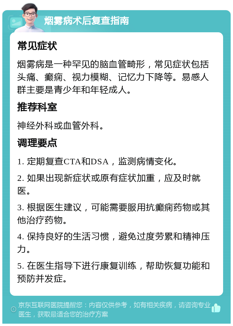 烟雾病术后复查指南 常见症状 烟雾病是一种罕见的脑血管畸形，常见症状包括头痛、癫痫、视力模糊、记忆力下降等。易感人群主要是青少年和年轻成人。 推荐科室 神经外科或血管外科。 调理要点 1. 定期复查CTA和DSA，监测病情变化。 2. 如果出现新症状或原有症状加重，应及时就医。 3. 根据医生建议，可能需要服用抗癫痫药物或其他治疗药物。 4. 保持良好的生活习惯，避免过度劳累和精神压力。 5. 在医生指导下进行康复训练，帮助恢复功能和预防并发症。