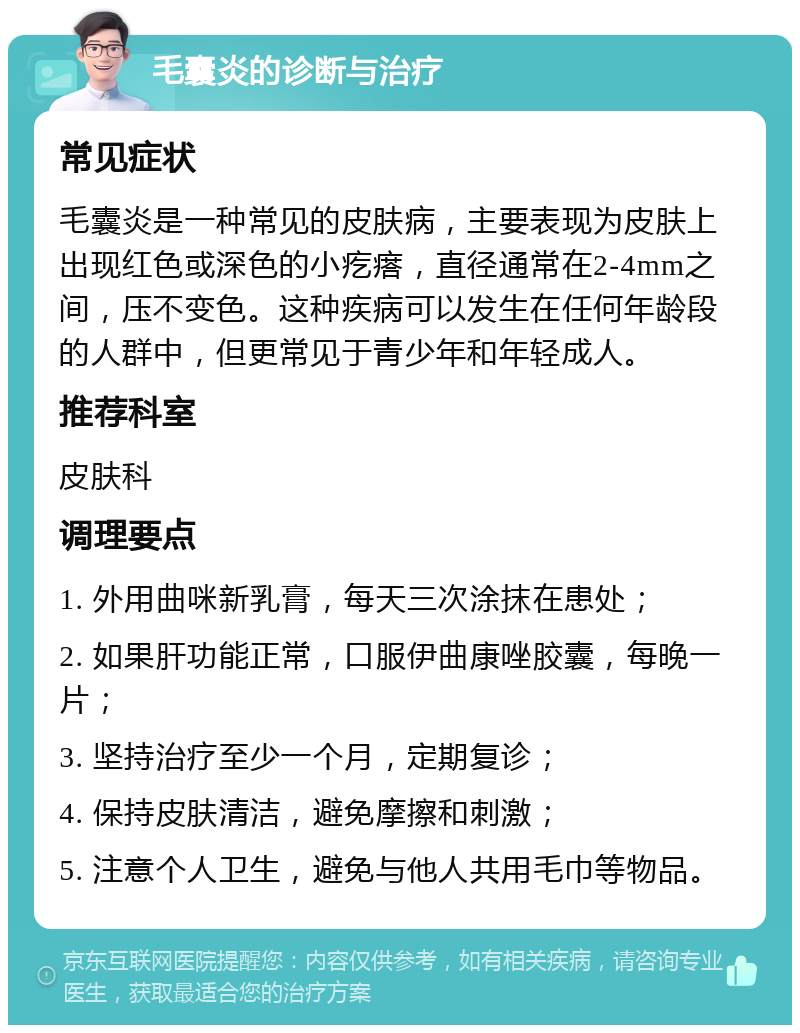 毛囊炎的诊断与治疗 常见症状 毛囊炎是一种常见的皮肤病，主要表现为皮肤上出现红色或深色的小疙瘩，直径通常在2-4mm之间，压不变色。这种疾病可以发生在任何年龄段的人群中，但更常见于青少年和年轻成人。 推荐科室 皮肤科 调理要点 1. 外用曲咪新乳膏，每天三次涂抹在患处； 2. 如果肝功能正常，口服伊曲康唑胶囊，每晚一片； 3. 坚持治疗至少一个月，定期复诊； 4. 保持皮肤清洁，避免摩擦和刺激； 5. 注意个人卫生，避免与他人共用毛巾等物品。