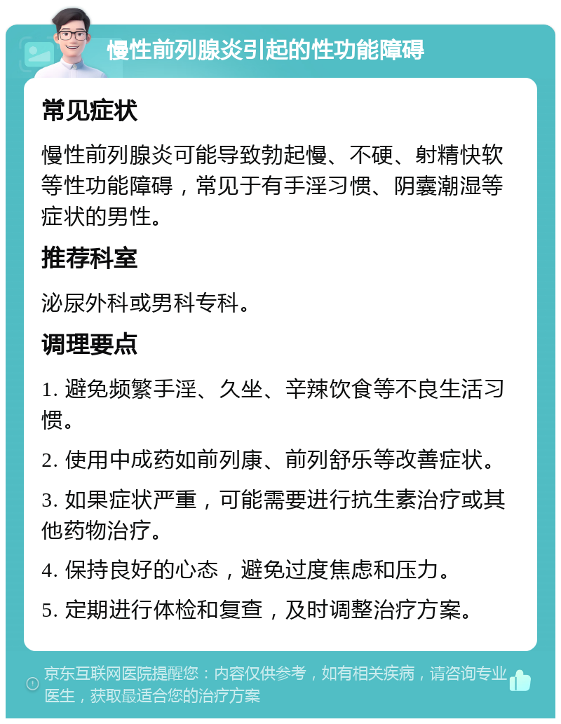 慢性前列腺炎引起的性功能障碍 常见症状 慢性前列腺炎可能导致勃起慢、不硬、射精快软等性功能障碍，常见于有手淫习惯、阴囊潮湿等症状的男性。 推荐科室 泌尿外科或男科专科。 调理要点 1. 避免频繁手淫、久坐、辛辣饮食等不良生活习惯。 2. 使用中成药如前列康、前列舒乐等改善症状。 3. 如果症状严重，可能需要进行抗生素治疗或其他药物治疗。 4. 保持良好的心态，避免过度焦虑和压力。 5. 定期进行体检和复查，及时调整治疗方案。