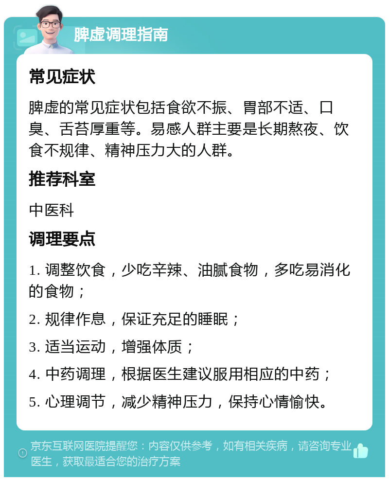 脾虚调理指南 常见症状 脾虚的常见症状包括食欲不振、胃部不适、口臭、舌苔厚重等。易感人群主要是长期熬夜、饮食不规律、精神压力大的人群。 推荐科室 中医科 调理要点 1. 调整饮食，少吃辛辣、油腻食物，多吃易消化的食物； 2. 规律作息，保证充足的睡眠； 3. 适当运动，增强体质； 4. 中药调理，根据医生建议服用相应的中药； 5. 心理调节，减少精神压力，保持心情愉快。