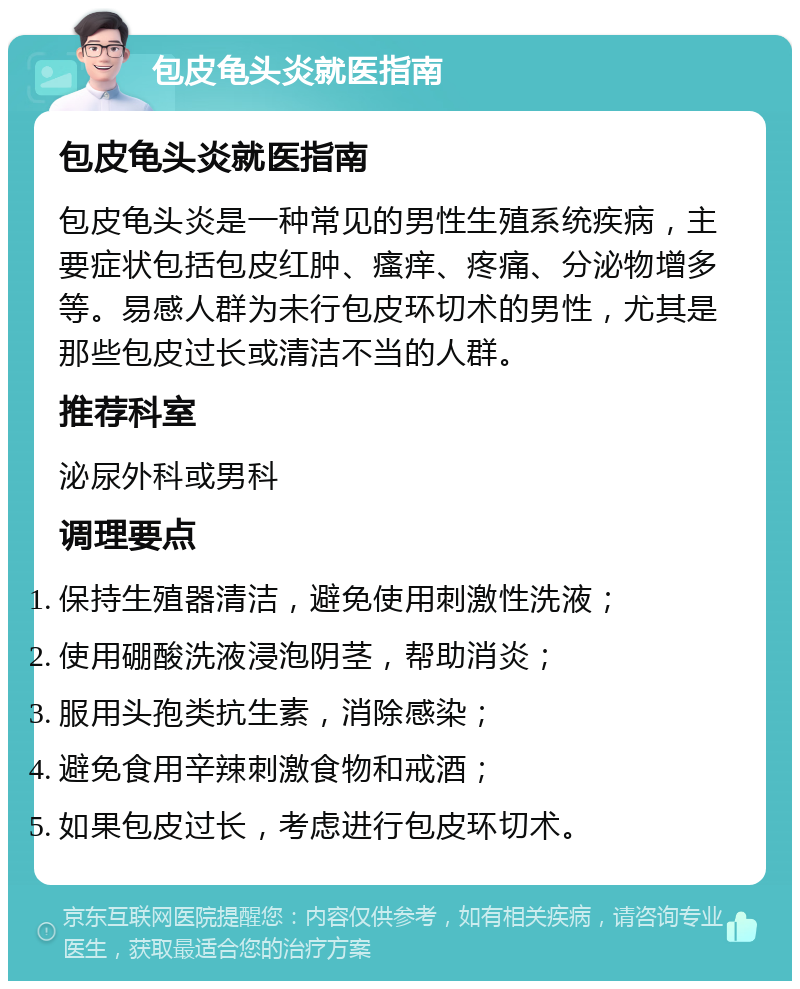 包皮龟头炎就医指南 包皮龟头炎就医指南 包皮龟头炎是一种常见的男性生殖系统疾病，主要症状包括包皮红肿、瘙痒、疼痛、分泌物增多等。易感人群为未行包皮环切术的男性，尤其是那些包皮过长或清洁不当的人群。 推荐科室 泌尿外科或男科 调理要点 保持生殖器清洁，避免使用刺激性洗液； 使用硼酸洗液浸泡阴茎，帮助消炎； 服用头孢类抗生素，消除感染； 避免食用辛辣刺激食物和戒酒； 如果包皮过长，考虑进行包皮环切术。