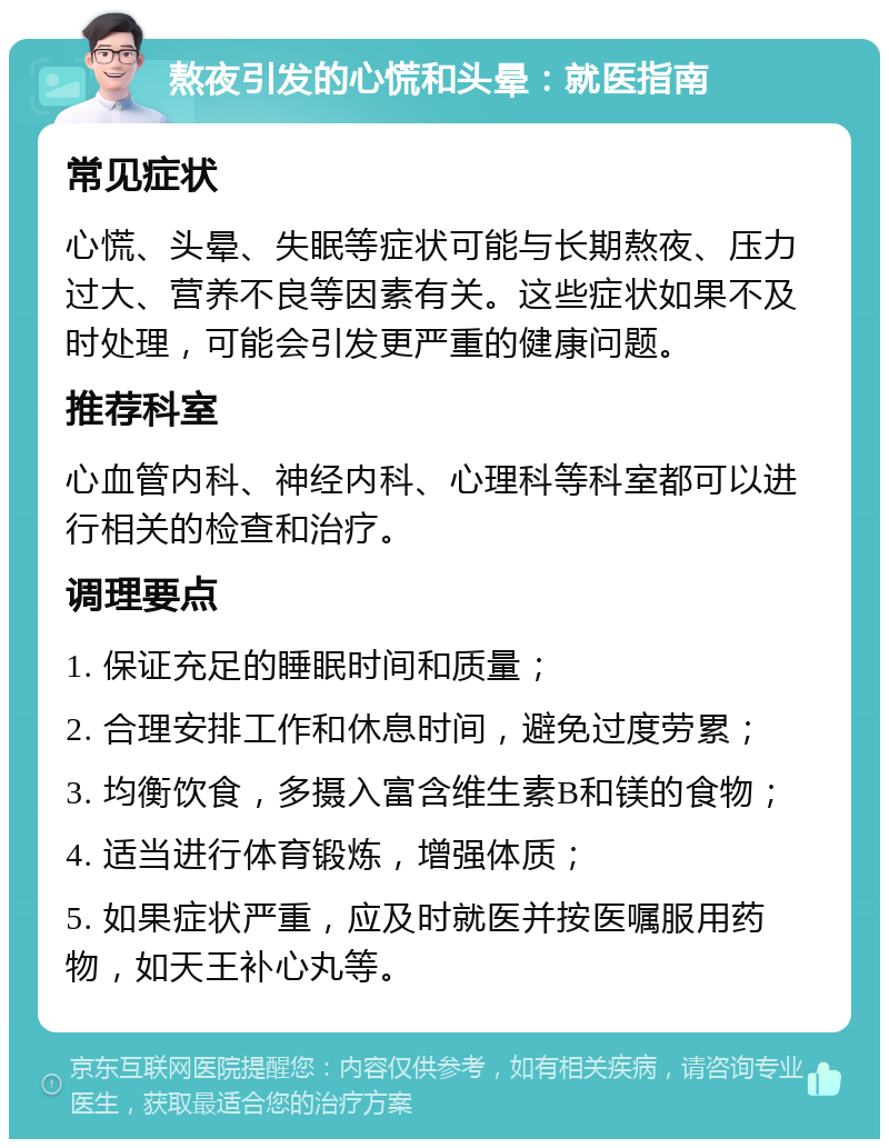 熬夜引发的心慌和头晕：就医指南 常见症状 心慌、头晕、失眠等症状可能与长期熬夜、压力过大、营养不良等因素有关。这些症状如果不及时处理，可能会引发更严重的健康问题。 推荐科室 心血管内科、神经内科、心理科等科室都可以进行相关的检查和治疗。 调理要点 1. 保证充足的睡眠时间和质量； 2. 合理安排工作和休息时间，避免过度劳累； 3. 均衡饮食，多摄入富含维生素B和镁的食物； 4. 适当进行体育锻炼，增强体质； 5. 如果症状严重，应及时就医并按医嘱服用药物，如天王补心丸等。