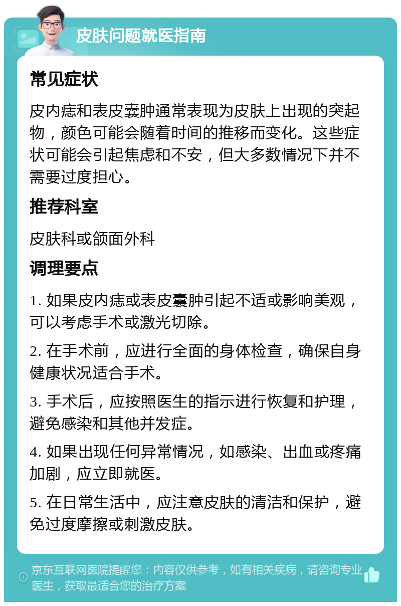 皮肤问题就医指南 常见症状 皮内痣和表皮囊肿通常表现为皮肤上出现的突起物，颜色可能会随着时间的推移而变化。这些症状可能会引起焦虑和不安，但大多数情况下并不需要过度担心。 推荐科室 皮肤科或颌面外科 调理要点 1. 如果皮内痣或表皮囊肿引起不适或影响美观，可以考虑手术或激光切除。 2. 在手术前，应进行全面的身体检查，确保自身健康状况适合手术。 3. 手术后，应按照医生的指示进行恢复和护理，避免感染和其他并发症。 4. 如果出现任何异常情况，如感染、出血或疼痛加剧，应立即就医。 5. 在日常生活中，应注意皮肤的清洁和保护，避免过度摩擦或刺激皮肤。