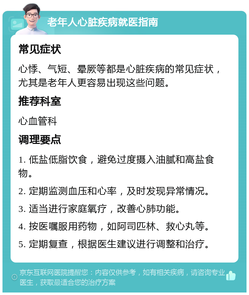 老年人心脏疾病就医指南 常见症状 心悸、气短、晕厥等都是心脏疾病的常见症状，尤其是老年人更容易出现这些问题。 推荐科室 心血管科 调理要点 1. 低盐低脂饮食，避免过度摄入油腻和高盐食物。 2. 定期监测血压和心率，及时发现异常情况。 3. 适当进行家庭氧疗，改善心肺功能。 4. 按医嘱服用药物，如阿司匹林、救心丸等。 5. 定期复查，根据医生建议进行调整和治疗。