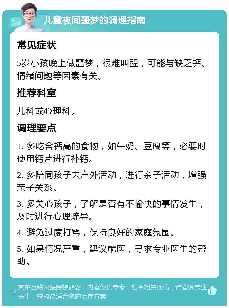 儿童夜间噩梦的调理指南 常见症状 5岁小孩晚上做噩梦，很难叫醒，可能与缺乏钙、情绪问题等因素有关。 推荐科室 儿科或心理科。 调理要点 1. 多吃含钙高的食物，如牛奶、豆腐等，必要时使用钙片进行补钙。 2. 多陪同孩子去户外活动，进行亲子活动，增强亲子关系。 3. 多关心孩子，了解是否有不愉快的事情发生，及时进行心理疏导。 4. 避免过度打骂，保持良好的家庭氛围。 5. 如果情况严重，建议就医，寻求专业医生的帮助。