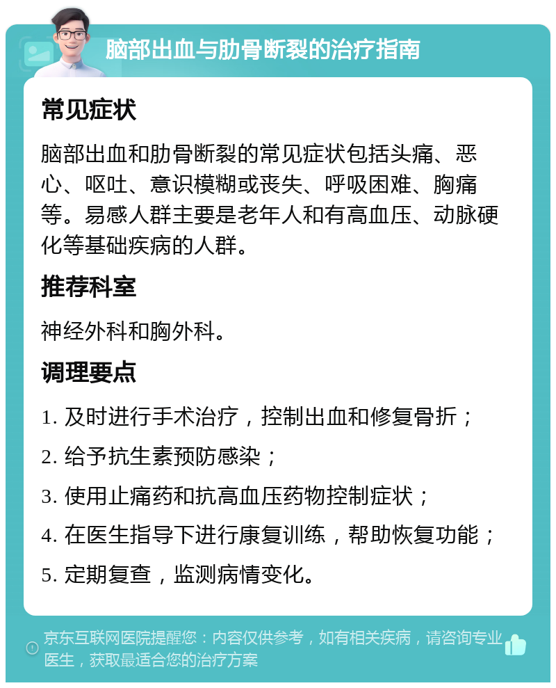 脑部出血与肋骨断裂的治疗指南 常见症状 脑部出血和肋骨断裂的常见症状包括头痛、恶心、呕吐、意识模糊或丧失、呼吸困难、胸痛等。易感人群主要是老年人和有高血压、动脉硬化等基础疾病的人群。 推荐科室 神经外科和胸外科。 调理要点 1. 及时进行手术治疗，控制出血和修复骨折； 2. 给予抗生素预防感染； 3. 使用止痛药和抗高血压药物控制症状； 4. 在医生指导下进行康复训练，帮助恢复功能； 5. 定期复查，监测病情变化。