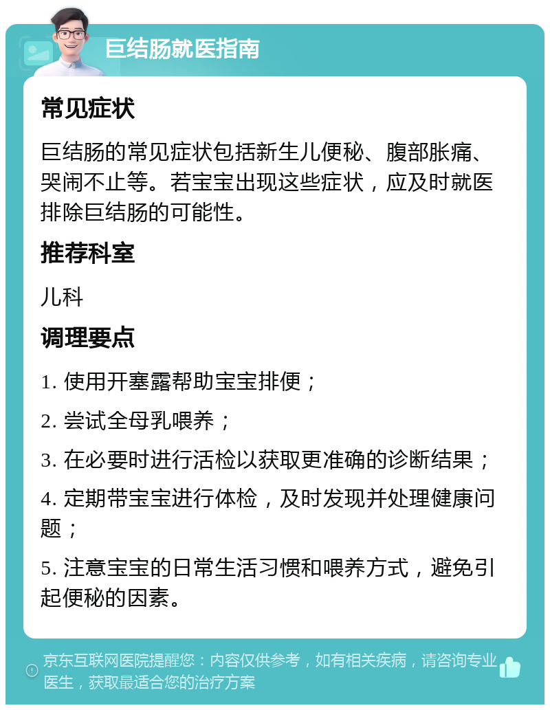 巨结肠就医指南 常见症状 巨结肠的常见症状包括新生儿便秘、腹部胀痛、哭闹不止等。若宝宝出现这些症状，应及时就医排除巨结肠的可能性。 推荐科室 儿科 调理要点 1. 使用开塞露帮助宝宝排便； 2. 尝试全母乳喂养； 3. 在必要时进行活检以获取更准确的诊断结果； 4. 定期带宝宝进行体检，及时发现并处理健康问题； 5. 注意宝宝的日常生活习惯和喂养方式，避免引起便秘的因素。