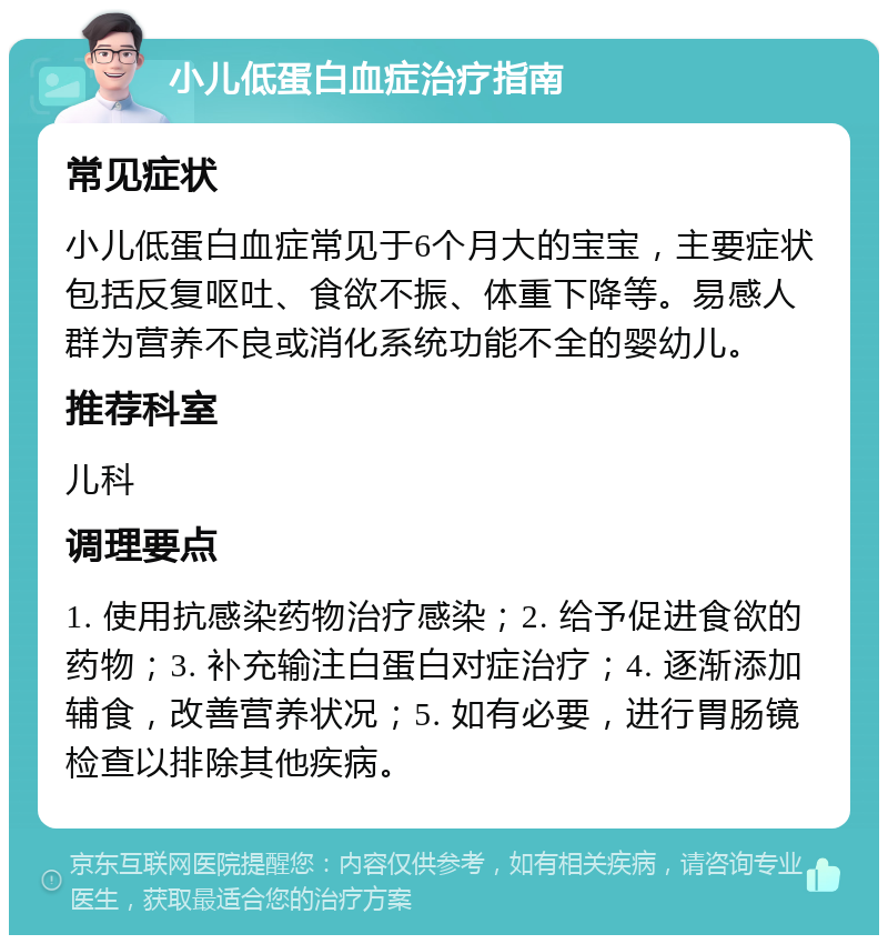 小儿低蛋白血症治疗指南 常见症状 小儿低蛋白血症常见于6个月大的宝宝，主要症状包括反复呕吐、食欲不振、体重下降等。易感人群为营养不良或消化系统功能不全的婴幼儿。 推荐科室 儿科 调理要点 1. 使用抗感染药物治疗感染；2. 给予促进食欲的药物；3. 补充输注白蛋白对症治疗；4. 逐渐添加辅食，改善营养状况；5. 如有必要，进行胃肠镜检查以排除其他疾病。