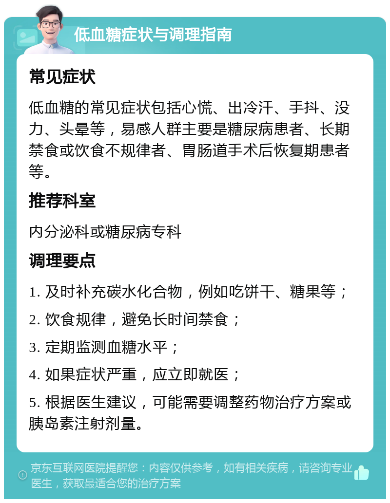 低血糖症状与调理指南 常见症状 低血糖的常见症状包括心慌、出冷汗、手抖、没力、头晕等，易感人群主要是糖尿病患者、长期禁食或饮食不规律者、胃肠道手术后恢复期患者等。 推荐科室 内分泌科或糖尿病专科 调理要点 1. 及时补充碳水化合物，例如吃饼干、糖果等； 2. 饮食规律，避免长时间禁食； 3. 定期监测血糖水平； 4. 如果症状严重，应立即就医； 5. 根据医生建议，可能需要调整药物治疗方案或胰岛素注射剂量。